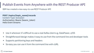© 2019 IBM CorporationIBM Event Streams
Publish Events from Anywhere with the REST Producer API
IBM has created a new easy-to-use REST Producer API
POST /topics/{topic_name}/records
Content-Type: text/plain
Authorization: Bearer {bearer_token}
Hello Event Streams
▪ Use it wherever it’s difficult to use a real Kafka client e.g. DataPower, z/OS
▪ Straightforward design makes it easy to use from the command line and developer tools
▪ Supports partitioning keys and headers
▪ So easy you can use it from the command line with cURL
18
 