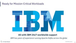 © 2019 IBM CorporationIBM Event Streams
Ready for Mission-Critical Workloads
21
All with IBM 24x7 worldwide support
IBM has years of experience running Apache Kafka across the globe
 