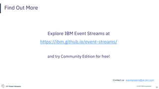 © 2019 IBM CorporationIBM Event Streams
Find Out More
Explore IBM Event Streams at
https://ibm.github.io/event-streams/
and try Community Edition for free!
24
Contact us: eventstreams@uk.ibm.com
 