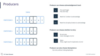 © 2019 IBM CorporationIBM Event Streams
Producers Producer can choose acknowledgement level:
0 Fire-and-forget
Fast, but risky
1 Waits for 1 broker to acknowledge
ALL Waits for all replica brokers to acknowledge
Producer can choose whether to retry:
0
Do not retry
Loses messages on error
>0
Retry
Retry, might result in duplicates on error
Producer can also choose idempotence
Can retry without risking duplicates
0 1 2 3 4 5
TOPIC
0 1 2 3
0 1 2 3 4 5
PARTITION 0
PARTITION 1
PARTITION 2
6 7
4 5
 
