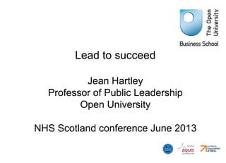 Lead to succeed
Jean Hartley
Professor of Public Leadership
Open University
NHS Scotland conference June 2013
 