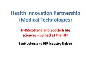 Health Innovation Partnership
(Medical Technologies)
NHSScotland and Scottish life
sciences – joined at the HIP
Scott Johnstone HIP Industry Liaison
 