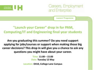 Leavers’ Programme
"Launch your Career" drop in for PAM,
Computing/IT and Engineering final year students
Are you graduating this summer? Do you need support
applying for jobs/courses or support when making those big
career decisions? This drop in will give you a chance to ask any
questions you might have about your career.
Time: 11:00 – 15:00
Date: Tuesday 12 May
Location: D410, College Lane Campus
 