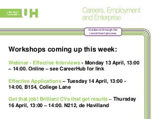 Guidance through the
recruitment process
Workshops coming up this week:
Webinar - Effective Interviews - Monday 13 April, 13:00
– 14:00. Online – see CareerHub for link
Effective Applications – Tuesday 14 April, 13:00 -
14:00, B154, College Lane
Get that job! Brilliant CVs that get results – Thursday
16 April, 13:00 – 14:00. N212, de Havilland
 