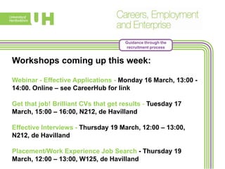 Guidance through the
recruitment process
Workshops coming up this week:
Webinar - Effective Applications - Monday 16 March, 13:00 -
14:00. Online – see CareerHub for link
Get that job! Brilliant CVs that get results - Tuesday 17
March, 15:00 – 16:00, N212, de Havilland
Effective Interviews - Thursday 19 March, 12:00 – 13:00,
N212, de Havilland
Placement/Work Experience Job Search - Thursday 19
March, 12:00 – 13:00, W125, de Havilland
 