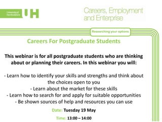 Researching your options
Careers For Postgraduate Students
This webinar is for all postgraduate students who are thinking
about or planning their careers. In this webinar you will:
- Learn how to identify your skills and strengths and think about
the choices open to you
- Learn about the market for these skills
- Learn how to search for and apply for suitable opportunities
- Be shown sources of help and resources you can use
Date: Tuesday 19 May
Time: 13:00 – 14:00
 