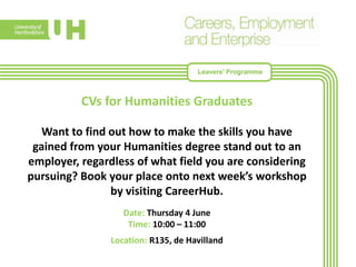 CVs for Humanities Graduates
Want to find out how to make the skills you have
gained from your Humanities degree stand out to an
employer, regardless of what field you are considering
pursuing? Book your place onto next week’s workshop
by visiting CareerHub.
Date: Thursday 4 June
Time: 10:00 – 11:00
Location: R135, de Havilland
Leavers’ Programme
 