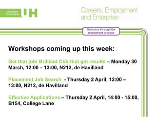 Guidance through the
recruitment process
Workshops coming up this week:
Get that job! Brilliant CVs that get results – Monday 30
March, 12:00 – 13:00, N212, de Havilland
Placement Job Search - Thursday 2 April, 12:00 –
13:00, N212, de Havilland
Effective Applications – Thursday 2 April, 14:00 - 15:00,
B154, College Lane
 