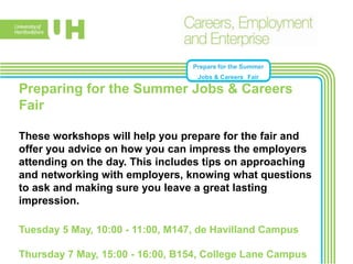 Prepare for the Summer
Jobs & Careers Fair
Preparing for the Summer Jobs & Careers
Fair
These workshops will help you prepare for the fair and
offer you advice on how you can impress the employers
attending on the day. This includes tips on approaching
and networking with employers, knowing what questions
to ask and making sure you leave a great lasting
impression.
Tuesday 5 May, 10:00 - 11:00, M147, de Havilland Campus
Thursday 7 May, 15:00 - 16:00, B154, College Lane Campus
 