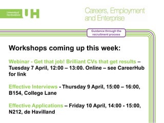 Guidance through the
recruitment process
Workshops coming up this week:
Webinar - Get that job! Brilliant CVs that get results –
Tuesday 7 April, 12:00 – 13:00. Online – see CareerHub
for link
Effective Interviews - Thursday 9 April, 15:00 – 16:00,
B154, College Lane
Effective Applications – Friday 10 April, 14:00 - 15:00,
N212, de Havilland
 
