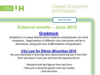 External events
External events – June 2015.
Gradstock
Gradstock is a unique festival where students and graduates can meet
employers. Organisations of different sizes and sectors will be in
attendance, along with over 4,000 students and graduates.
City Law for Ethnic Minorities 2015
Are you interested in learning more about practising law in the City?
Over two days in June you will have the opportunity to:
- Network with key figures from law firms
- Take part in business games and case studies
- Visit the firms
 