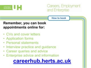 How to book
Remember, you can book
appointments online for:
• CVs and cover letters
• Application forms
• Personal statements
• Interview practice and guidance
• Career queries and advice
• Enterprise advice and information
careerhub.herts.ac.uk
 