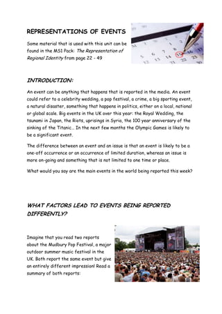 REPRESENTATIONS OF EVENTS
Some material that is used with this unit can be
found in the MS1 Pack: The Representation of
Regional Identity from page 22 - 49



INTRODUCTION:

An event can be anything that happens that is reported in the media. An event
could refer to a celebrity wedding, a pop festival, a crime, a big sporting event,
a natural disaster, something that happens in politics, either on a local, national
or global scale. Big events in the UK over this year: the Royal Wedding, the
tsunami in Japan, the Riots, uprisings in Syria, the 100 year anniversary of the
sinking of the Titanic… In the next few months the Olympic Games is likely to
be a significant event.

The difference between an event and an issue is that an event is likely to be a
one-off occurrence or an occurrence of limited duration, whereas an issue is
more on-going and something that is not limited to one time or place.

What would you say are the main events in the world being reported this week?




WHAT FACTORS LEAD TO EVENTS BEING REPORTED
DIFFERENTLY?



Imagine that you read two reports
about the Mudbury Pop Festival, a major
outdoor summer music festival in the
UK. Both report the same event but give
an entirely different impression! Read a
summary of both reports:
 