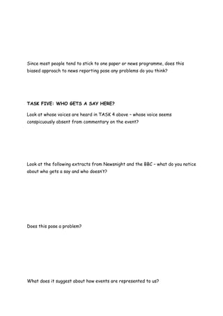 Since most people tend to stick to one paper or news programme, does this
biased approach to news reporting pose any problems do you think?




TASK FIVE: WHO GETS A SAY HERE?

Look at whose voices are heard in TASK 4 above – whose voice seems
conspicuously absent from commentary on the event?




Look at the following extracts from Newsnight and the BBC – what do you notice
about who gets a say and who doesn’t?




Does this pose a problem?




What does it suggest about how events are represented to us?
 