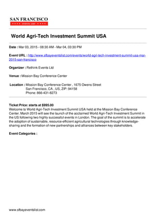 World Agri-Tech Investment Summit USA
Date : Mar 03, 2015 - 08:30 AM - Mar 04, 03:30 PM
Event URL : http://www.sfbayeventslist.com/events/world-agri-tech-investment-summit-usa-mar-
2015-san-francisco
Organizer : Rethink Events Ltd
Venue : Mission Bay Conference Center
Location : Mission Bay Conference Center , 1675 Owens Street
San Francisco, CA , US, ZIP: 94158
Phone: 866-431-8273
Ticket Price: starts at $995.00
Welcome to World Agri-Tech Investment Summit USA held at the Mission Bay Conference
Center. March 2015 will see the launch of the acclaimed World Agri-Tech Investment Summit in
the US following two highly successful events in London. The goal of the summit is to accelerate
the adoption of sustainable, resource-efficient agricultural technologies through knowledge-
sharing and the formation of new partnerships and alliances between key stakeholders.
Event Categories :
www.sfbayeventslist.com
 