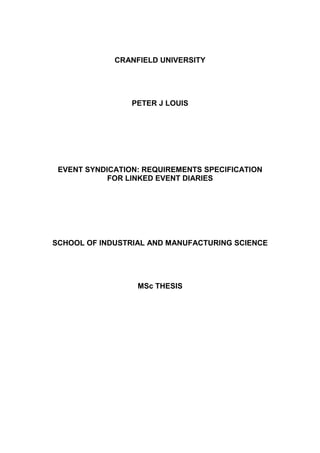 CRANFIELD UNIVERSITY




                 PETER J LOUIS




 EVENT SYNDICATION: REQUIREMENTS SPECIFICATION
            FOR LINKED EVENT DIARIES




SCHOOL OF INDUSTRIAL AND MANUFACTURING SCIENCE




                  MSc THESIS
 