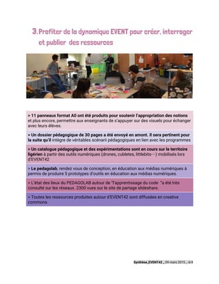 3.Profiter de la dynamique EVENT pour créer, interroger
et publier des ressources
> 11 panneaux format A0 ont été produits pour soutenir l’appropriation des notions
et plus encore, permettre aux enseignants de s’appuyer sur des visuels pour échanger
avec leurs élèves.
> Un dossier pédagogique de 30 pages a été envoyé en amont. Il sera pertinent pour
la suite qu’il ​intègre de véritables scénarii pédagogiques en lien avec les programmes
> Un catalogue pédagogique et des expérimentations sont en cours sur le territoire
ligérien ​à partir des outils numériques (drones, cubletes, littlebits…) mobilisés lors
d’EVENT42
> ​Le pedagolab​, rendez vous de conception, en éducation aux médias numériques à
permis de produire 5 prototypes d’outils en éducation aux médias numériques.
> L’état des lieux du PEDAGOLAB autour de “l’apprentissage du code “a été très
consulté sur les réseaux. 2300 vues sur le site de partage slideshare.
> Toutes les ressources produites autour d’EVENT42 sont diffusées en creative
commons
 
 
 
Synthèse_EVENT42 _​09 mars 2015 _ 4/4
 