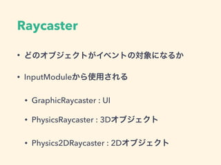 InputModule
• 毎フレーム入力(Inputクラス)を監視
• 特定の条件を満たしたらオブジェクトにイベントを発行 
（例）クリックイベントなど
• デフォルトでStandalone,Touchがある 
→マウスとタッチを気にしなくていい
• カスタムモジュールを実装可能 
→Oculusなどの特殊な入力デバイスに対応するとか
 