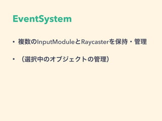 Raycaster
• どのオブジェクトがイベントの対象になるか
• InputModuleから使用される
• GraphicRaycaster : UI, Canvasにアタッチ
• PhysicsRaycaster : Collider(3D), Cameraにアタッチ
• Physics2DRaycaster : Collider2D, Cameraにアタッチ
 