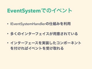 IEventSystemHandler
• あるメソッドをもつインターフェースを定義
• イベントを受け取りたいコンポーネントでインター
フェースを実装
• 送信元は送信先オブジェクトとインターフェースを指
定してイベント送信
• インターフェースを実装するすべてのコンポーネント
が反応してメソッド実行
 