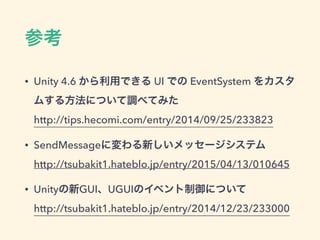 UnityEvent
• UnityEventを継承したSerializableなクラスを定義
• 引数は4つまで
• 静的コール：インスペクターで指定した引数が渡
される
• 動的コール：コードで実行時の引数が渡される
 