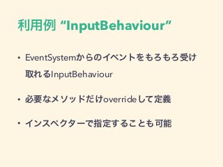 利用例 “InputBehaviour”
• EventSystemからのイベントをもろもろ受け
取れるInputBehaviour
• 必要なメソッドだけoverrideして定義
• インスペクターで指定することも可能
 