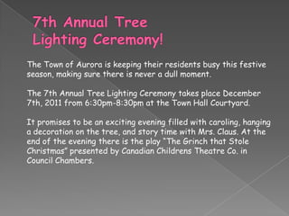 The Town of Aurora is keeping their residents busy this festive
season, making sure there is never a dull moment.

The 7th Annual Tree Lighting Ceremony takes place December
7th, 2011 from 6:30pm-8:30pm at the Town Hall Courtyard.

It promises to be an exciting evening filled with caroling, hanging
a decoration on the tree, and story time with Mrs. Claus. At the
end of the evening there is the play “The Grinch that Stole
Christmas” presented by Canadian Childrens Theatre Co. in
Council Chambers.
 