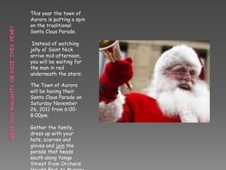 This year the town of
Aurora is putting a spin
on the traditional
Santa Claus Parade.

 Instead of watching
jolly ol’ Saint Nick
arrive mid-afternoon,
you will be waiting for
the man in red
underneath the stars!

The Town of Aurora
will be having their
Santa Claus Parade on
Saturday November
26, 2011 from 6:00-
8:00pm.

Gather the family,
dress up with your
hats, scarves and
gloves and join the
parade that heads
south along Yonge
Street from Orchard
 