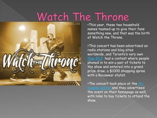 •This year, these two household
names teamed up to give their fans
something new, and that was the birth
of Watch the Throne.

•This concert has been advertised on
radio stations and blog sites
worldwide, and Toronto’s very own
flow 93.5 had a contest where people
phoned in to win a pair of tickets to
the show and entered into a grand
prize draw; a $1000 shopping spree
with a Rocawear stylist.

•The concert took place at the Air
Canada Center and they advertised
the event on their homepage as well,
with links to buy tickets to attend the
show.
 