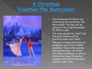  The Richmond Hill Center for
  Performing Arts presents The
  Nutcracker! The play will be
  coming to the stage December
  15, 2011 at 2pm.
 The name speaks for itself, but
  this performance will be
  featuring some new talent.
 The play is being advertised on
  yorkscene and Victoria Ballet
  Academy. These sites provide
  information about the ballet,
  the dancers involved, as well as
  information about the ballet
  company from which the ballet
  dancers come from.
 