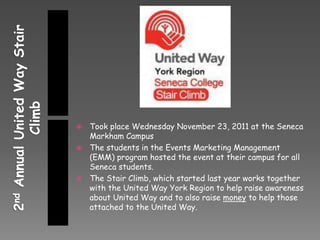  Took place Wednesday November 23, 2011 at the Seneca
  Markham Campus
 The students in the Events Marketing Management
  (EMM) program hosted the event at their campus for all
  Seneca students.
 The Stair Climb, which started last year works together
  with the United Way York Region to help raise awareness
  about United Way and to also raise money to help those
  attached to the United Way.
 