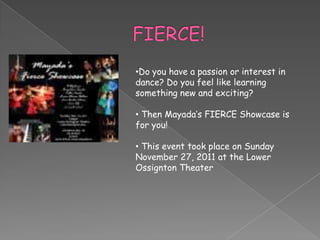 •Do you have a passion or interest in
dance? Do you feel like learning
something new and exciting?

• Then Mayada’s FIERCE Showcase is
for you!

• This event took place on Sunday
November 27, 2011 at the Lower
Ossignton Theater
 