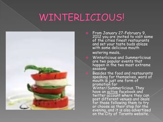    From January 27-February 9,
    2012 you are invited to visit some
    of the cities finest restaurants
    and set your taste buds ablaze
    with some delicious mouth
    watering meals.
   Winterlicious and Summerlicious
    are two popular events that
    happen in the two most extreme
    seasons
   Besides the food and restaurants
    speaking for themselves, word of
    mouth is just one form of
    promotion for
    Winter/Summerlicious. They
    have an active facebook and
    twitter account where they can
    post different venues and deals
    for those following them to try
    or choose as their stop for the
    evening, and it is also advertised
    on the City of Toronto website.
 