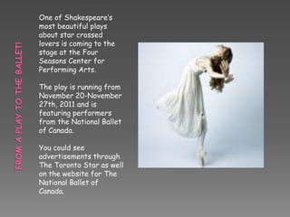 One of Shakespeare’s
most beautiful plays
about star crossed
lovers is coming to the
stage at the Four
Seasons Center for
Performing Arts.

The play is running from
November 20-November
27th, 2011 and is
featuring performers
from the National Ballet
of Canada.

You could see
advertisements through
The Toronto Star as well
on the website for The
National Ballet of
Canada.
 