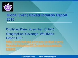 Global Event Tickets Industry Report
2015
Published Date: November 12 2015
Geographical Coverage: Worldwide
Report URL:
http://emarketorg.com/pro/global-event-
tickets-industry-2015-market-research-
report/
© emarketorg.com sales@emarketorg.com
 