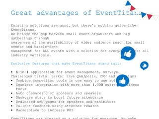 Great advantages of EventTitans
Existing solutions are good, but there’s nothing quite like
EventTitans.
We bridge the gap between small event organizers and big
gatherings through
awareness of the availability of wider audience reach for small
events and hassle-free
management for ALL events with a solution for everyone across all
industry verticals.
Exclusive features that make EventTitans stand tall:
 8-in-1 application for event management, surveys,
Challenges trivia, tasks, live Q&A/polls, CRM and campaigns
 Combine competitor tools in one easy to use solution
 Seamless integration with more than 1,000 current business
tools
 Auto onboarding of sponsors and speakers
 Showcase stats to boost future attendance
 Dedicated web pages for speakers and exhibitors
 Collect feedback using attendee rewards
 Marketplace to increase ROI
 