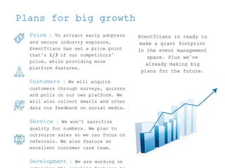 Plans for big growth
EventTitans is ready to
make a giant footprint
in the event management
space. Plus we’re
already making big
plans for the future.
Price | To attract early adopters
and secure industry exposure,
EventTitans has set a price point
that’s 1/3 of our competitors’
price, while providing more
platform features.
Customers | We will acquire
customers through surveys, quizzes
and polls on our own platform. We
will also collect emails and other
data via feedback on social media.
Service | We won’t sacrifice
quality for numbers. We plan to
outsource sales so we can focus on
referrals. We also feature an
excellent customer care team.
Development | We are working on
 