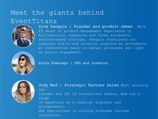 Meet the giants behind
EventTitans
Siva Vangala | Founder and product owner With
13 years of product management experience in
multinational companies and three successful
service-based startups, Vangala formulated our
complete end-to-end solution inspired by attendance
at conferences heavy on manual processes and light
on social engagement.
Divya Somarapu | CEO and investor
Judy Mod | Strategic Partner Sales Most recently
the
founder and CEO of Innovations Domain, Mod has a
range
of expertise as a chemical engineer and
entrepreneur.
She specializes in solving problems through
innovation.
 