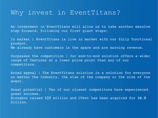 Why invest in EventTitans?
An investment in EventTitans will allow us to take another massive
step forward, following our first giant steps:
In market | EventTitans is live in market with our fully functional
product.
We already have customers in the space and are earning revenue.
Surpasses the competition | Our end-to-end solution offers a wider
range of features at a lower price point than any of our
competitors.
Broad appeal | The EventTitans solution is a solution for everyone
no matter the industry, the size of the company or the size of the
event.
Great potential | Two of our closest competitors have experienced
great success.
Bizzaboo raised $25 million and CVent has been acquired for $6.9
billion.
 
