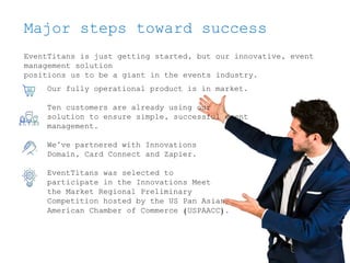 Major steps toward success
EventTitans is just getting started, but our innovative, event
management solution
positions us to be a giant in the events industry.
Our fully operational product is in market.
Ten customers are already using our
solution to ensure simple, successful event
management.
We’ve partnered with Innovations
Domain, Card Connect and Zapier.
EventTitans was selected to
participate in the Innovations Meet
the Market Regional Preliminary
Competition hosted by the US Pan Asian
American Chamber of Commerce (USPAACC).
 