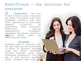 EventTitans – the solution for
everyone
Organizers | Our end-
to-end solution gives organizers
the power to automate the event
management process, from pre-
event registration to post-event
feedback collection. By
simplifying these processes,
EventTitans improves
communication, attendance,
engagement and sponsor retention,
reducing manual tasks and
administrative costs.
Attendees |
Attendees need to download just
one app. They can use EventTitans
in place of physical business
cards and create unlimited,
multiple business cards with
customized information. Use the
app to scan physical business
cards, integrate with their CRM
 