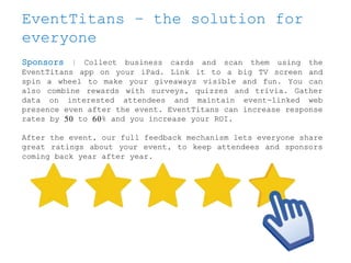 EventTitans – the solution for
everyone
Sponsors | Collect business cards and scan them using the
EventTitans app on your iPad. Link it to a big TV screen and
spin a wheel to make your giveaways visible and fun. You can
also combine rewards with surveys, quizzes and trivia. Gather
data on interested attendees and maintain event-linked web
presence even after the event. EventTitans can increase response
rates by 50 to 60% and you increase your ROI.
After the event, our full feedback mechanism lets everyone share
great ratings about your event, to keep attendees and sponsors
coming back year after year.
 