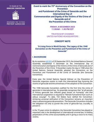 Event to mark the 75th
Anniversary of the Convention on the
Prevention
and Punishment of the Crime of Genocide and the
International Day of
Commemoration and Dignity of the Victims of the Crime of
Genocide and of
the Prevention of this Crime
FRIDAY, 8 DECEMBER 2023
11:00AM – 1:00 PM EST
TRUSTEESHIP CHAMBER
UNITED NATIONS HEADQUARTERS
CONCEPT NOTE
“A Living Force in World Society: The Legacy of the 1948
Convention on the Prevention and Punishment of the Crime of
Genocide”
I. BACKGROUND
By its resolution 69/323 of 29 September 2015, the United Nations General
Assembly established 9 December as the International Day of
Commemoration and Dignity of the Victims of the Crime of Genocide and of
the Prevention of this Crime. 9 December marks the day in 1948 when the
United Nations General Assembly adopted the Convention on the
Prevention and Punishment of the Crime of Genocide (the Genocide
Convention).
Every year, the United Nations Special Adviser on the Prevention of
Genocide organizes events to mark this International Day, honoring the
victims of genocide and the anniversary of the adoption of the Convention.
The 1948 Genocide Convention codified for the first time the crime of
genocide in international law. Its preamble recognizes that “at all periods
of history genocide has inflicted great losses on humanity” and that
international cooperation is required to “liberate humankind from such an
odious scourge”. To date, 153 States have ratified the Convention.
Achieving universal ratification of the Convention remains an important
step in advancing genocide prevention. The Genocide Convention includes
the obligation not only to punish the crime of genocide but, crucially, to
prevent it.
In the 75 years since its adoption, the Genocide Convention has played an
important role in the development of international criminal law, in holding
perpetrators of this crime accountability and in giving a voice to its many
victims.
 
