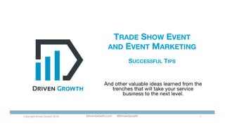 TRADE SHOW EVENT
AND EVENT MARKETING
SUCCESSFUL TIPS
Copyright Driven Growth 2016 1
And other valuable ideas learned from the
trenches that will take your service
business to the next level.
DrivenGrowth.com @DrivenGrowth
 