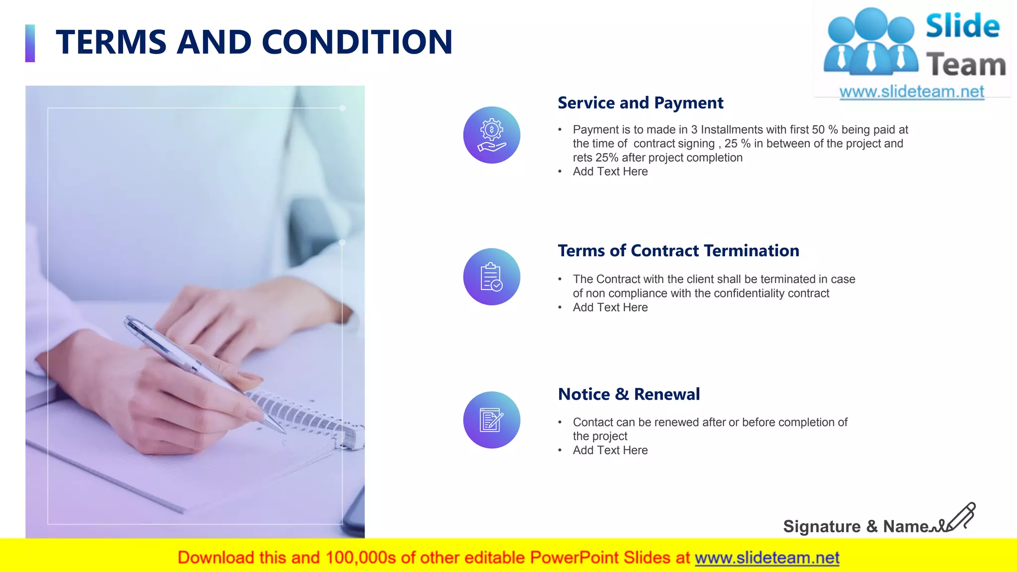 TERMS AND CONDITION
18
Service and Payment
• Payment is to made in 3 Installments with first 50 % being paid at
the time of contract signing , 25 % in between of the project and
rets 25% after project completion
• Add Text Here
Terms of Contract Termination
• The Contract with the client shall be terminated in case
of non compliance with the confidentiality contract
• Add Text Here
Notice & Renewal
• Contact can be renewed after or before completion of
the project
• Add Text Here
Signature & Name
 