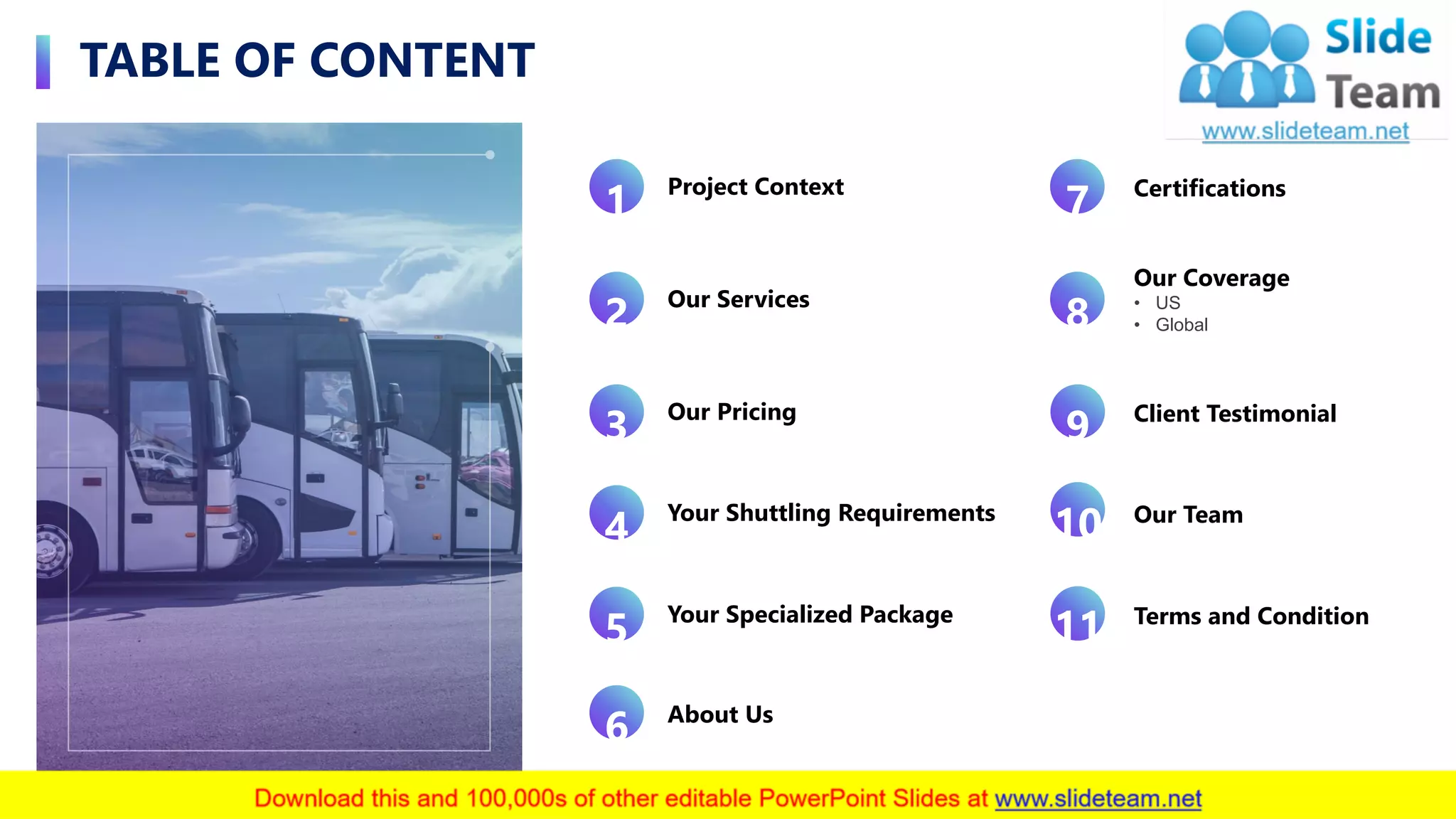 TABLE OF CONTENT
3
About Us
6
Project Context
1
Our Services
2
Our Pricing
3
Your Shuttling Requirements
4
Your Specialized Package
5
Certifications
7
Our Coverage
• US
• Global8
Client Testimonial
9
Our Team
10
Terms and Condition
11
 