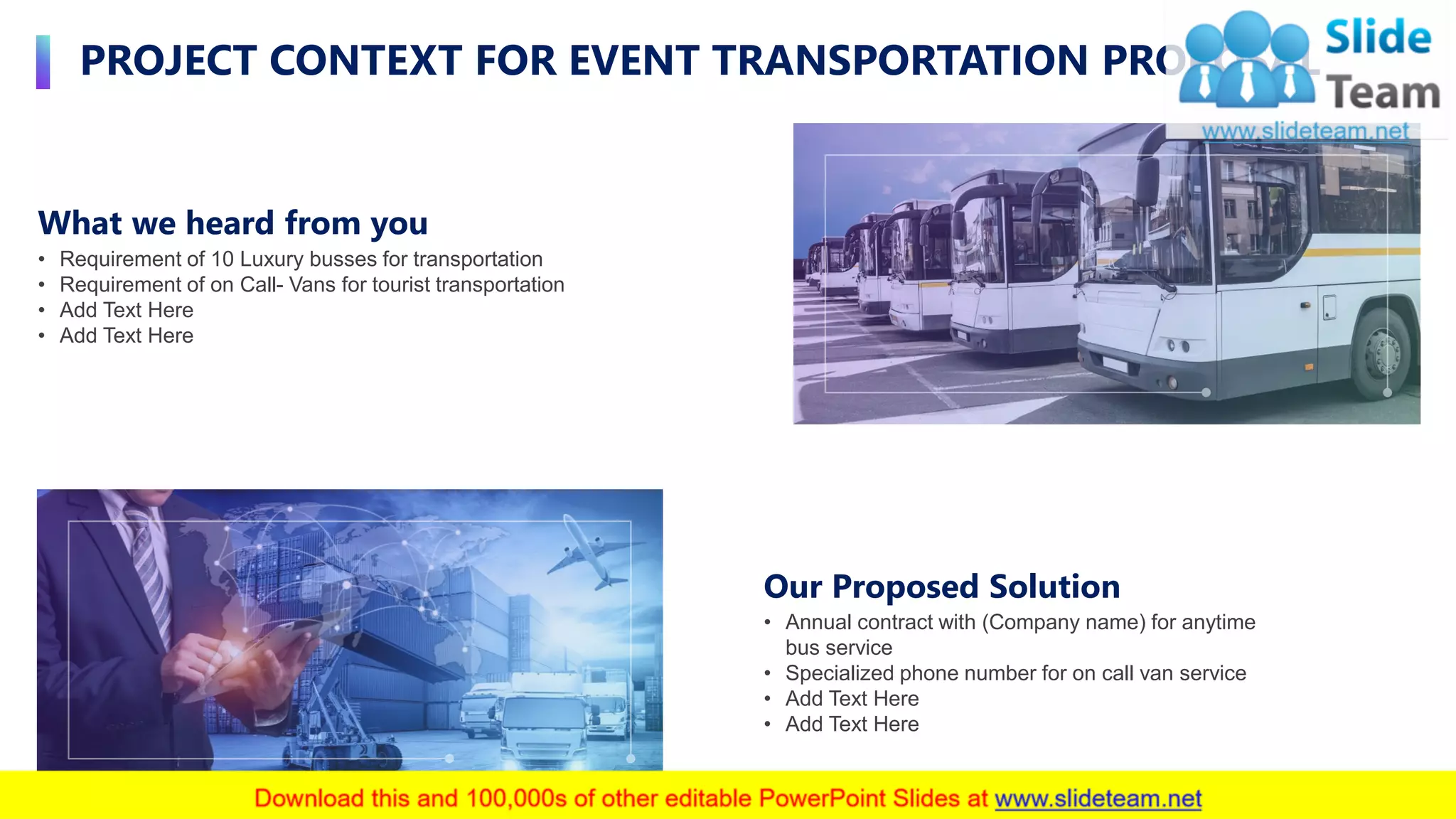 PROJECT CONTEXT FOR EVENT TRANSPORTATION PROPOSAL
4
Our Proposed Solution
• Annual contract with (Company name) for anytime
bus service
• Specialized phone number for on call van service
• Add Text Here
• Add Text Here
What we heard from you
• Requirement of 10 Luxury busses for transportation
• Requirement of on Call- Vans for tourist transportation
• Add Text Here
• Add Text Here
 