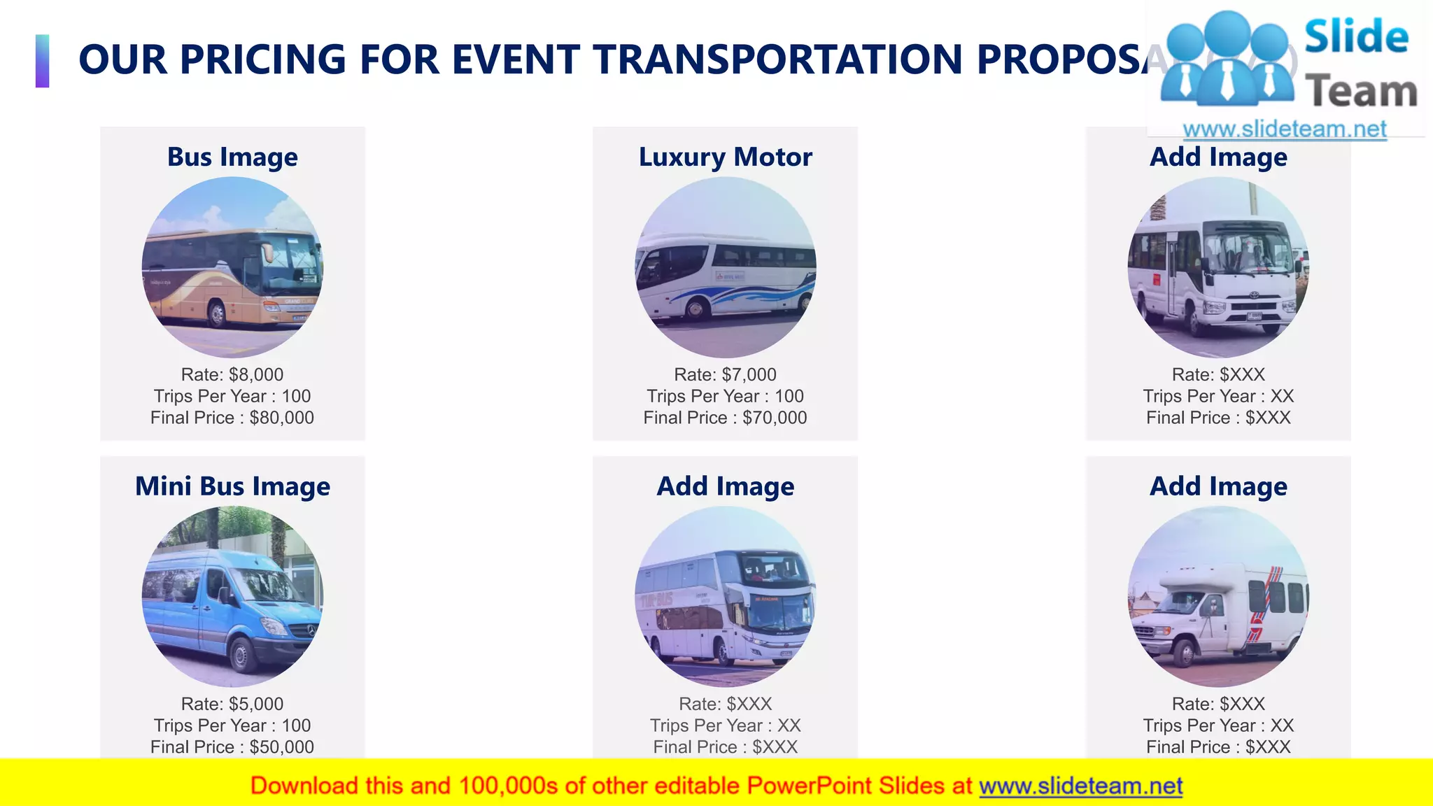 OUR PRICING FOR EVENT TRANSPORTATION PROPOSAL (2/2)
7
Rate: $XXX
Trips Per Year : XX
Final Price : $XXX
Add Image
Rate: $XXX
Trips Per Year : XX
Final Price : $XXX
Add Image
Rate: $5,000
Trips Per Year : 100
Final Price : $50,000
Mini Bus Image
Rate: $8,000
Trips Per Year : 100
Final Price : $80,000
Bus Image
Rate: $7,000
Trips Per Year : 100
Final Price : $70,000
Luxury Motor
Rate: $XXX
Trips Per Year : XX
Final Price : $XXX
Add Image
 