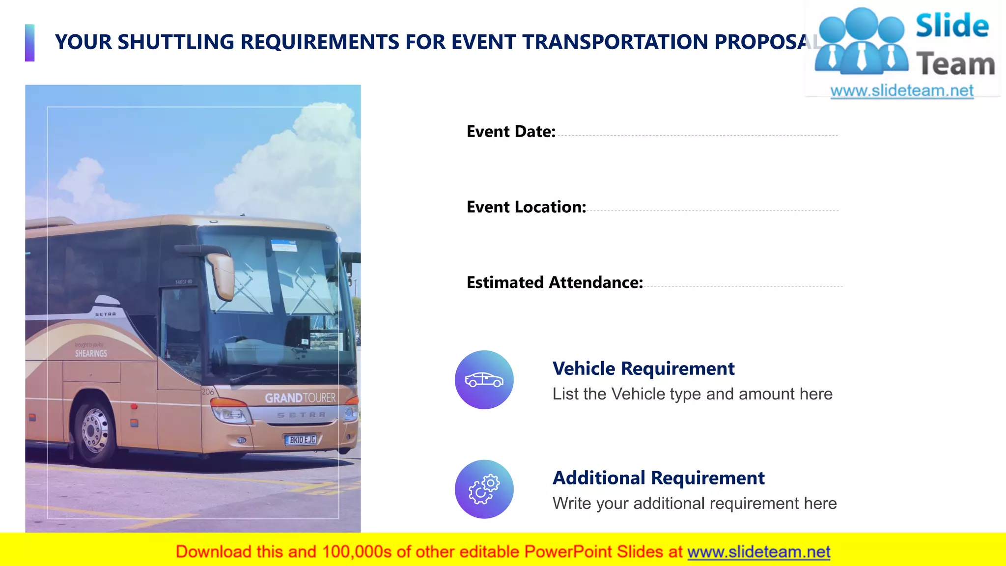 YOUR SHUTTLING REQUIREMENTS FOR EVENT TRANSPORTATION PROPOSAL
8
Event Location:
Event Date:
Estimated Attendance:
Vehicle Requirement
List the Vehicle type and amount here
Additional Requirement
Write your additional requirement here
 