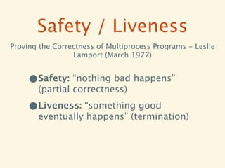 Safety / Liveness
Proving the Correctness of Multiprocess Programs - Leslie
                 Lamport (March 1977)


     •Safety: “nothing bad happens”
       (partial correctness)

     •Liveness: “something good
       eventually happens” (termination)
 